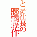 とある社長の遠隔操作（俺ルール）