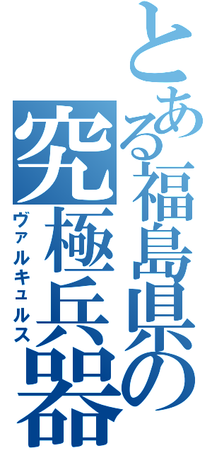 とある福島県の究極兵器（ヴァルキュルス）