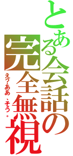 とある会話の完全無視（え？ああ、そう。）