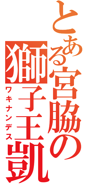 とある宮脇の獅子王凱（ワキナンデス）