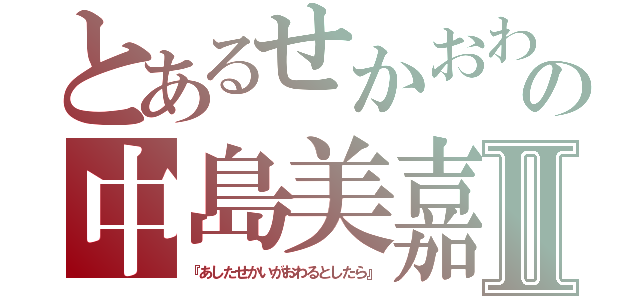 とあるせかおわの中島美嘉Ⅱ（『あしたせかいがおわるとしたら』）