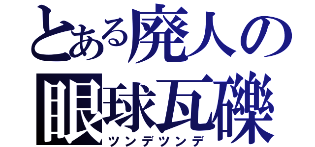 とある廃人の眼球瓦礫（ツンデツンデ）