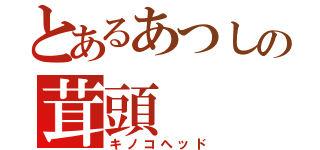 とあるあつしの茸頭（キノコヘッド）