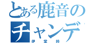 とある鹿音のチャンデブチン（伊堂時）