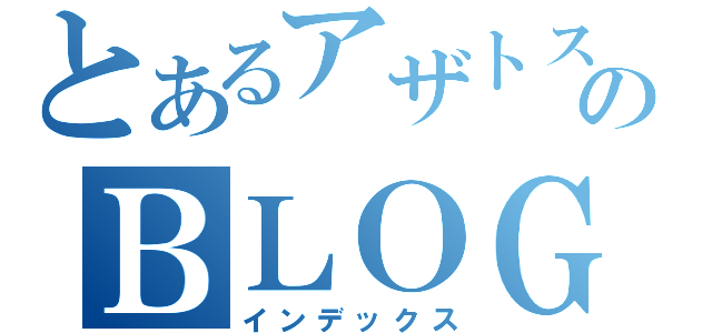 とあるアザトスのＢＬＯＧ（インデックス）