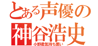 とある声優の神谷浩史（小野君気持ち悪い）