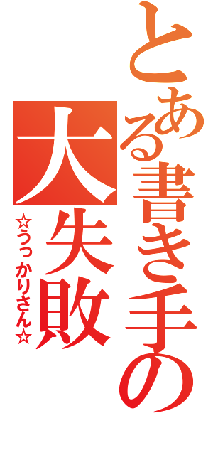 とある書き手の大失敗（☆うっかりさん☆）