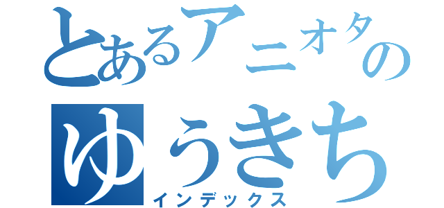 とあるアニオタのゆうきちゃん（インデックス）