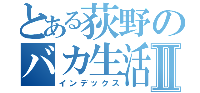 とある荻野のバカ生活Ⅱ（インデックス）