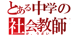 とある中学の社会教師（が、うざい）