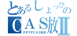 とあるしょっぴぃのＣＡＳ放送Ⅱ（グダグダＣＡＳ放送）