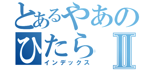 とあるやあのひたらⅡ（インデックス）