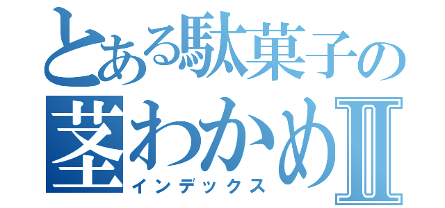 とある駄菓子の茎わかめⅡ（インデックス）