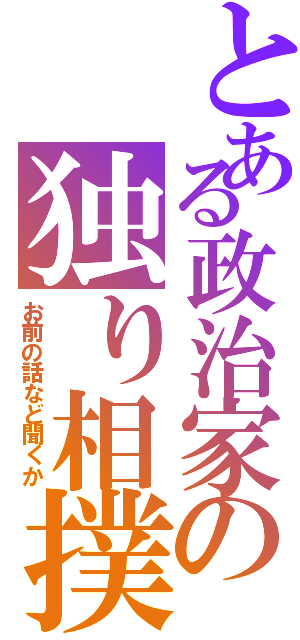 とある政治家の独り相撲（お前の話など聞くか）