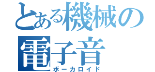 とある機械の電子音（ボーカロイド）