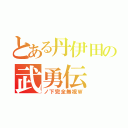 とある丹伊田の武勇伝（ノ下完全無視Ｗ）