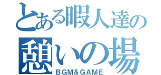 とある暇人達の憩いの場（ＢＧＭ＆ＧＡＭＥ）