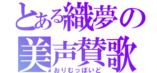 とある織夢の美声賛歌（おりむっぽいど）