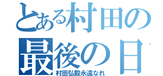 とある村田の最後の日（村田弘毅永遠なれ）