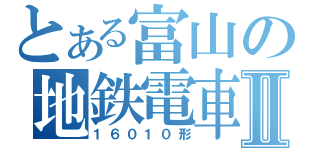 とある富山の地鉄電車Ⅱ（１６０１０形）