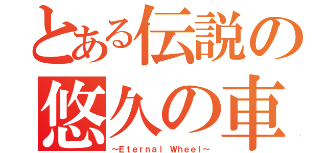 とある伝説の悠久の車輪（～Ｅｔｅｒｎａｌ Ｗｈｅｅｌ～）