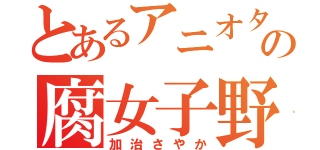 とあるアニオタの腐女子野郎（加治さやか）