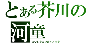 とある芥川の河童（コワレタヨウカイノウタ）