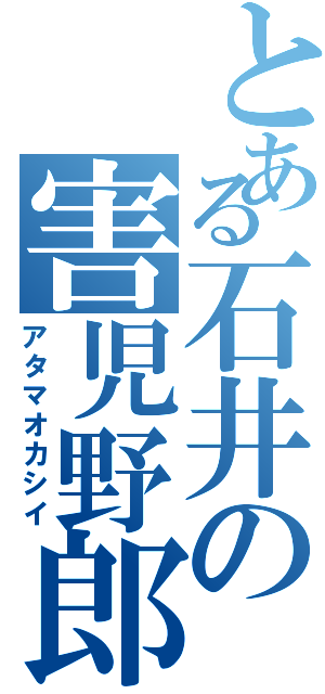 とある石井の害児野郎（アタマオカシイ）