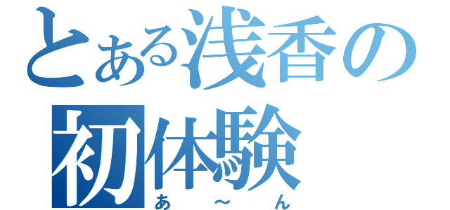 とある浅香の初体験（あ～ん）