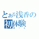 とある浅香の初体験（あ～ん）