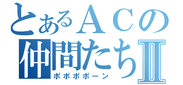 とあるＡＣの仲間たちⅡ（ポポポポーン）