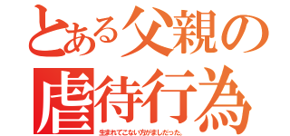 とある父親の虐待行為（生まれてこない方がましだった。）