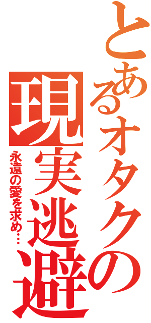 とあるオタクの現実逃避（永遠の愛を求め…）