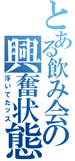 とある飲み会の興奮状態（浮いてたッス）