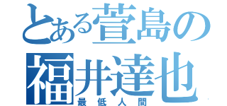 とある萱島の福井達也（最低人間）