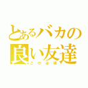 とあるバカの良い友達（この必填）