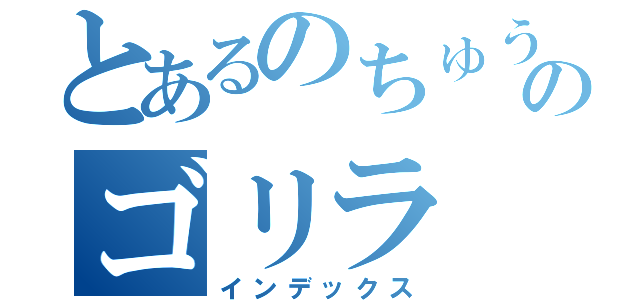 とあるのちゅうのゴリラ（インデックス）