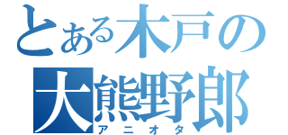 とある木戸の大熊野郎（アニオタ）