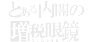 とある内閣の増税眼鏡（きしだふみお）