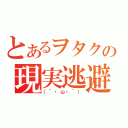 とあるヲタクの現実逃避（（´・ω・｀））