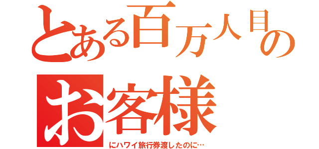 とある百万人目のお客様（にハワイ旅行券渡したのに…）