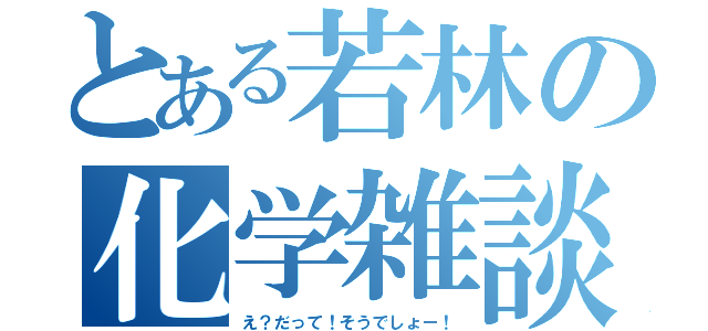 とある若林の化学雑談（え？だって！そうでしょー！）