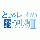 とあるレオのおう吐物Ⅱ（ゲロゲロ）