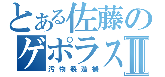 とある佐藤のゲポラスⅡ（汚物製造機）