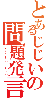 とあるじじいの問題発言Ⅱ（アッオワタ（´＾ｐ＾｀））