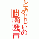 とあるじじいの問題発言Ⅱ（アッオワタ（´＾ｐ＾｀））