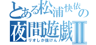 とある松浦快依の夜間遊戯Ⅱ（リオしか抜けん）