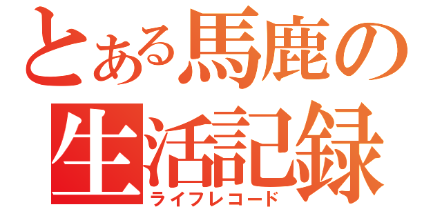 とある馬鹿の生活記録（ライフレコード）