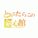 とあるたらこの剣心館（リンちゃんなう！）