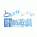 とあるサンコンの脂肪遊戯（スーパーサンコン伝説）